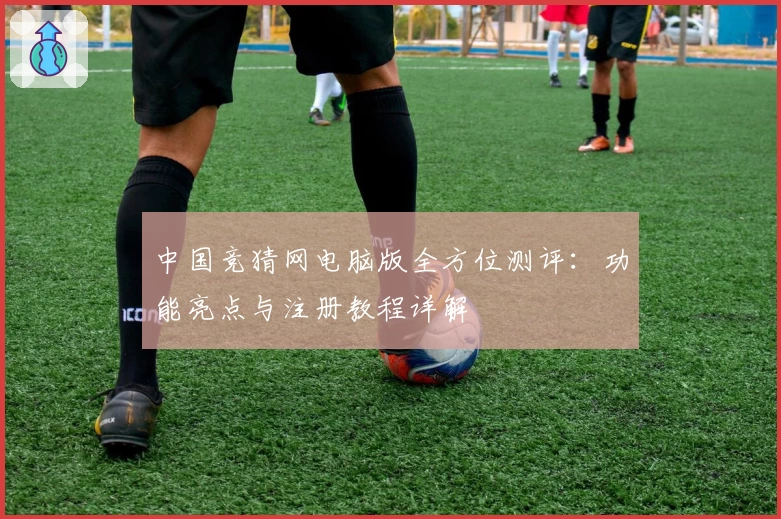 中国竞猜网电脑版全方位测评：功能亮点与注册教程详解