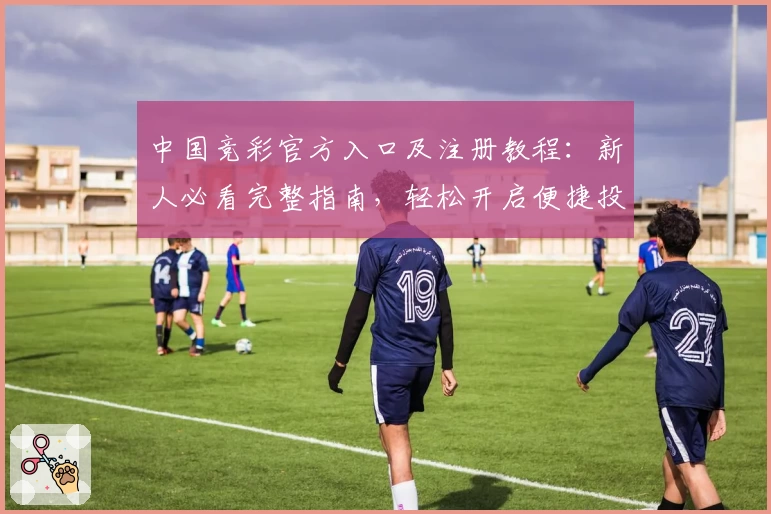 中国竞彩官方入口及注册教程:新人必看完整指南,轻松开启便捷投注之旅