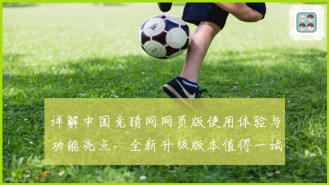 详解中国竞猜网网页版使用体验与功能亮点,全新升级版本值得一试