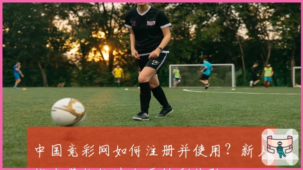 中国竞彩网如何注册并使用？新人指南带你快速上手精彩体验