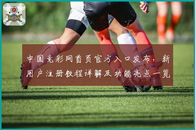 中国竞彩网首页官方入口发布，新用户注册教程详解及功能亮点一览
