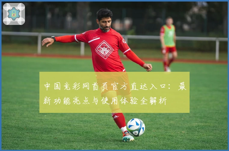 中国竞彩网首页官方直达入口：最新功能亮点与使用体验全解析