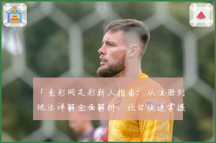 「竞彩网足彩新人指南：从注册到玩法详解全面解析，让你快速掌握核心技能」