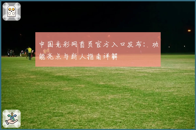 中国竞彩网首页官方入口发布：功能亮点与新人指南详解