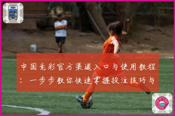 中国竞彩官方渠道入口与使用教程:一步步教你快速掌握投注技巧与赛事分析