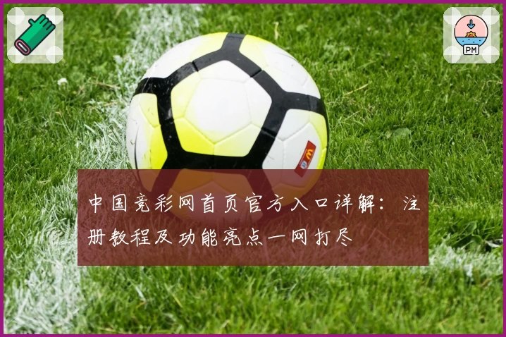 中国竞彩网首页官方入口详解：注册教程及功能亮点一网打尽