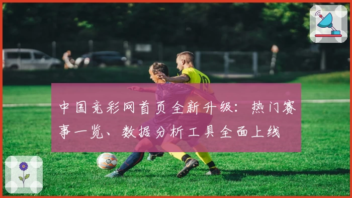 中国竞彩网首页全新升级：热门赛事一览、数据分析工具全面上线