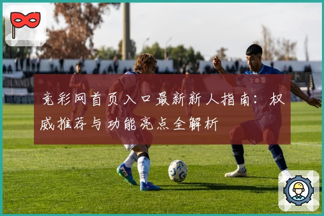 竞彩网首页入口最新新人指南：权威推荐与功能亮点全解析