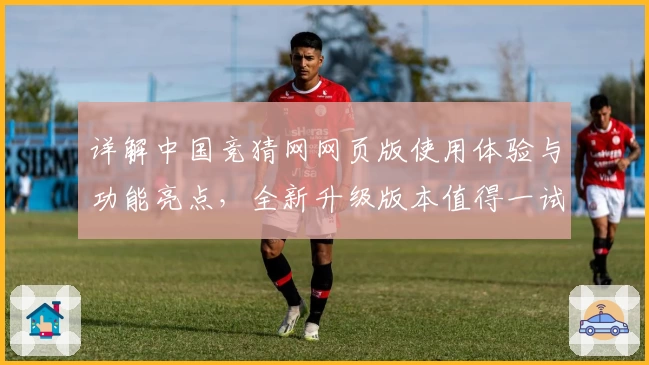 详解中国竞猜网网页版使用体验与功能亮点，全新升级版本值得一试