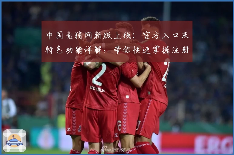 中国竞猜网新版上线:官方入口及特色功能详解,带你快速掌握注册流程与使用体验