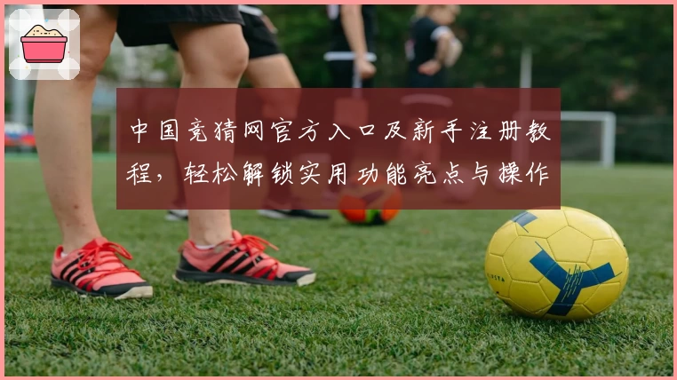 中国竞猜网官方入口及新手注册教程，轻松解锁实用功能亮点与操作指南