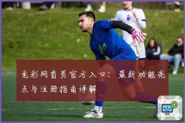 竞彩网首页官方入口：最新功能亮点与注册指南详解
