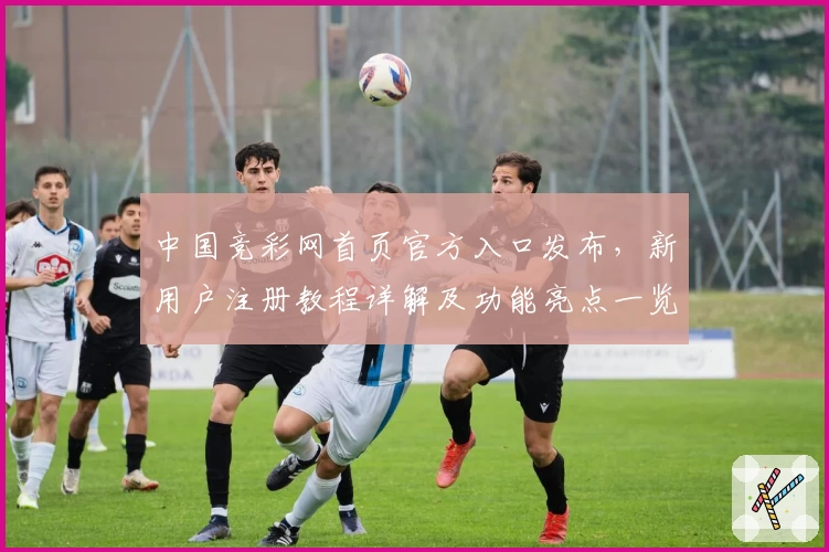 中国竞彩网首页官方入口发布，新用户注册教程详解及功能亮点一览